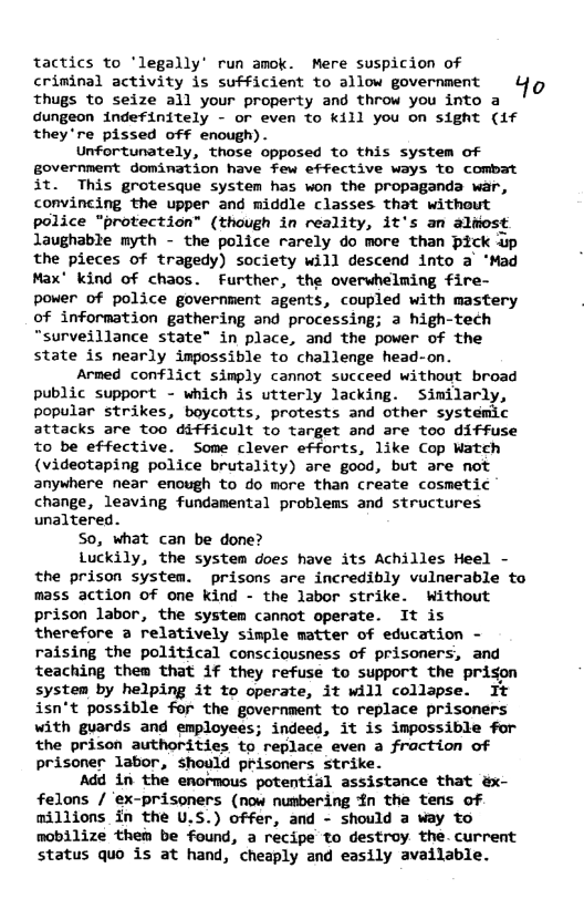 tactics to ’legally’ run amok. Mere suspicion of criminal activity is sufficient to allow government L1 thugs to seize all your property and throw you into a dungeon indefinitely - or even to kill you on sight (if they’re pissed off enough). Unfortunately, those opposed to this system of government domination have few effective ways to combat it. This grotesque system has won the propaganda war, convincing the upper and middle classes that without police "protection” (though in reality, it’s an almost laughable myth - the police rarely do more than pick up the pieces of tragedy) society will descend into a ‘Mad Max’ kind of chaos. Further, the overwhelming fire- power of police government agents, coupled with mastery of information gathering and processing; a high-tech “surveillance state” in place, and the power of the state is nearly impossible to challenge head-on. Armed conflict simply cannot succeed without broad public support - which is utterly lacking. Similarly, popular strikes, boycotts, protests and other systemic attacks are too difficult to target and are too diffuse to be effective. Some clever efforts, like Cop Watch (videotaping police brutality) are good, but are not anywhere near enough to do more than create cosmetic change, leaving fundamental problems and structures unaltered. So, what can be done? Luckily, the system does have its Achilles Heel - the prison system. prisons are incredibly vulnerable to mass action of one kind - the labor strike. Without prison labor, the system cannot operate. It is therefore a relatively simple matter of education - raising the political consciousness of prisoners, and teaching them that if they refuse to support the prison system by helping it to operate, it will collapse. It isn‘t possible for the government to replace prisoners with guards and employees; indeed, it is impossible for the prison authorities to replace even a fraction of prisoner labor, should prisoners strike. Add in the enormous potential assistance that &x- felons / ‘ex-prisoners (now numbering 4n the tens of. millions in the U.S.) offer, and - should a way to mobilize then be found, a recipe to destroy the. current status quo is at hand, cheaply and easily available.